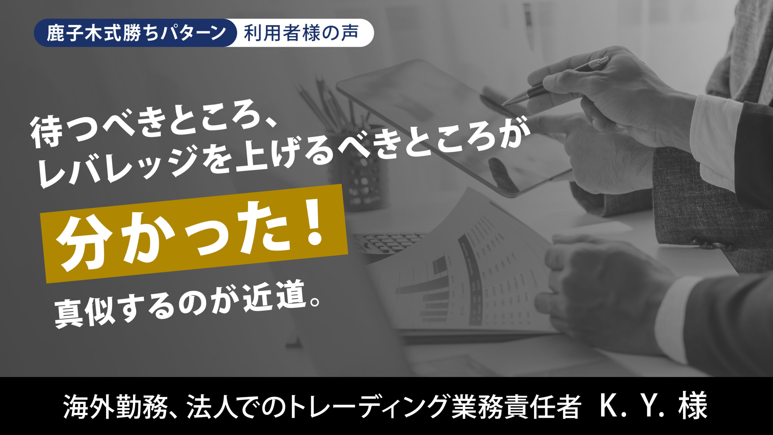 待つべきところ、レバレッジを上げるべきところが分かった!真似するのが近道。 海外勤務、法人でのトレーディング業務責任者 K.Y.様