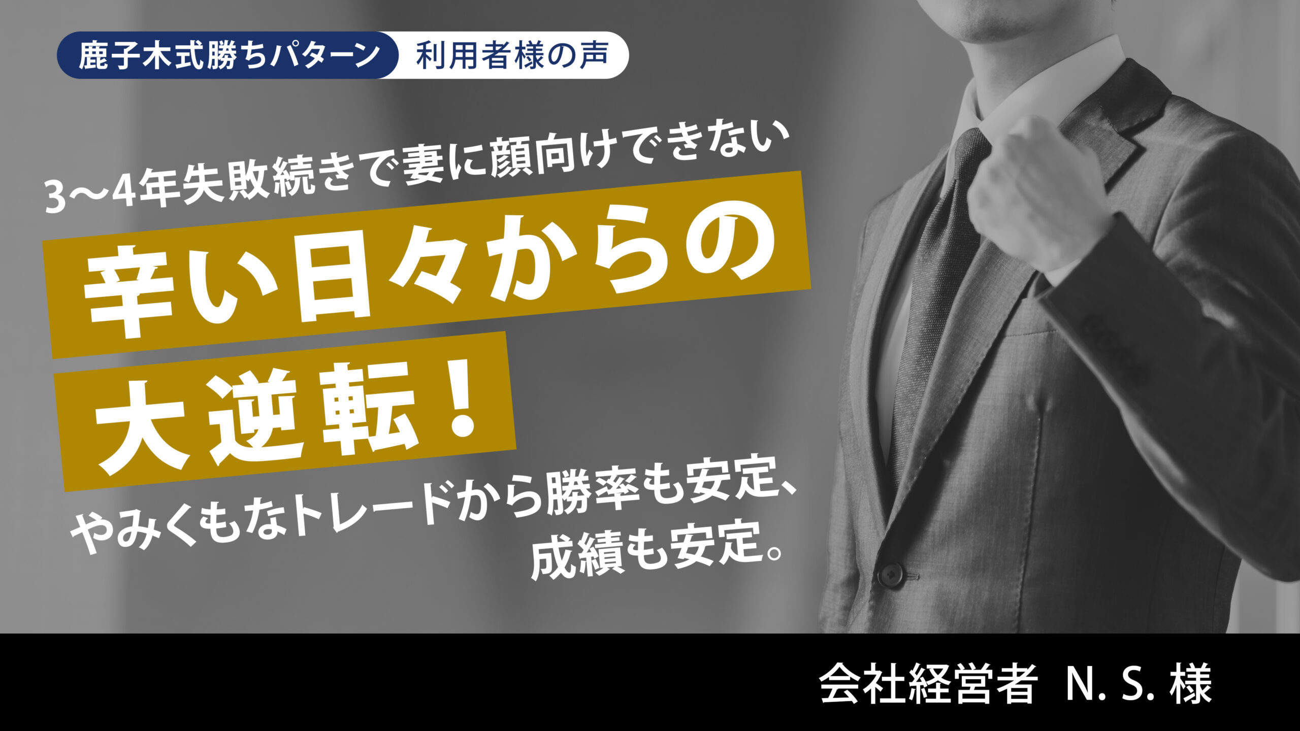 3~4年失敗続きで妻に顔向けできない辛い日々からの大転換!やみくもなトレードから勝率も安定、成績も安定。 会社経営者 N. S. 様