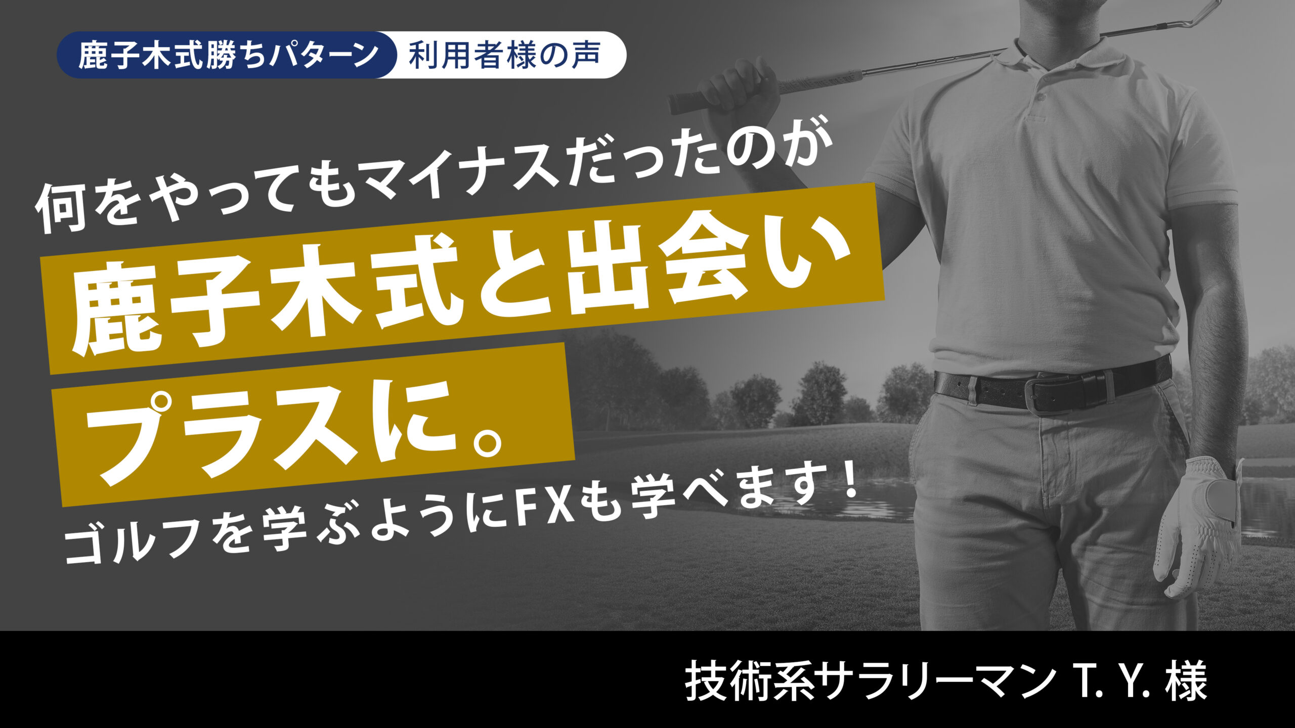 何をやってもマイナスだったのが鹿子木式と出会ってプラスに。 ゴルフを学ぶようにFXも学べます! 技術系サラリーマン T. Y. 様