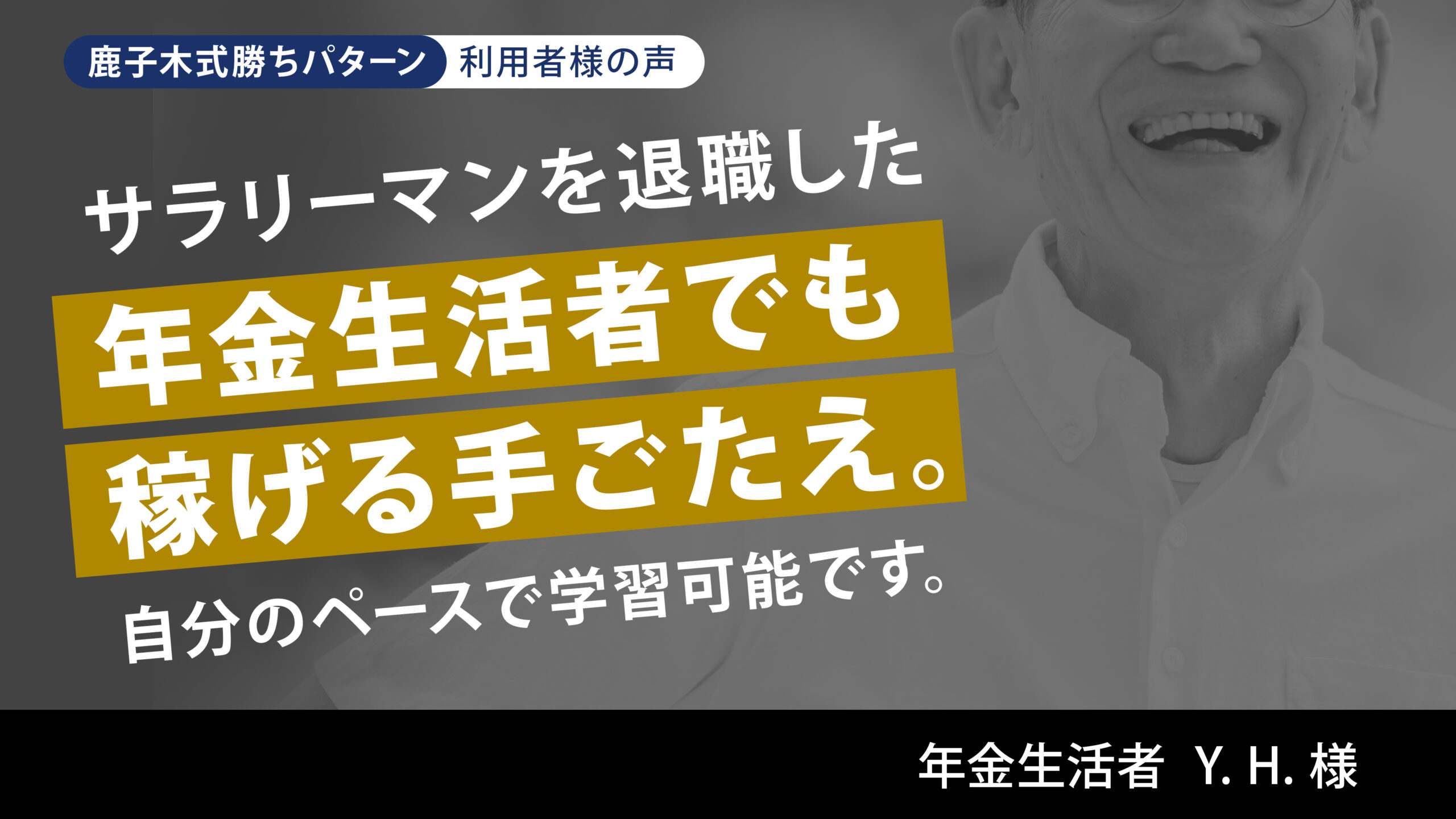 サラリーマンを退職した年金生活者でも稼げる手ごたえ。自分のペースで学習可能です。 年金生活者 Y. H. 様